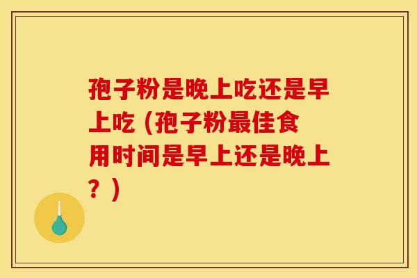 孢子粉是晚上吃还是早上吃 (孢子粉佳食用时间是早上还是晚上?) 孢子粉是晚上吃还是早上吃 (孢子粉佳食用时间是早上还是晚上?)