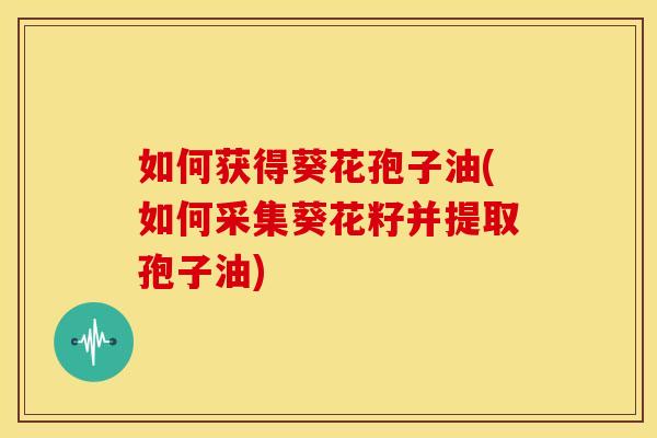 如何获得葵花孢子油(如何采集葵花籽并提取孢子油) 如何获得葵花孢子油(如何采集葵花籽并提取孢子油)