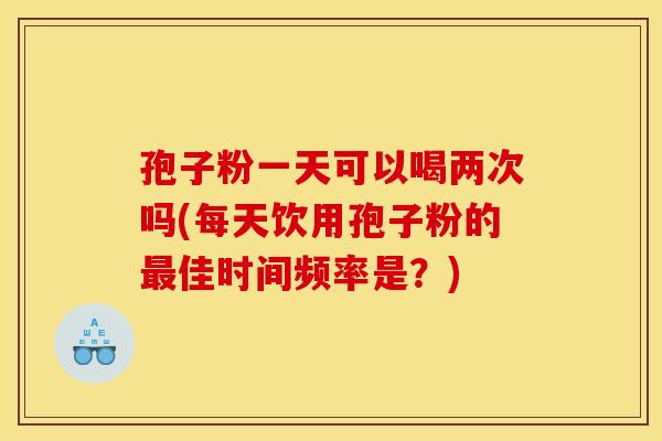 孢子粉一天可以喝两次吗(每天饮用孢子粉的佳时间频率是？)
