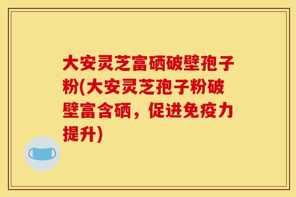 大安灵芝富硒破壁孢子粉(大安灵芝孢子粉破壁富含硒，促进免疫力提升)