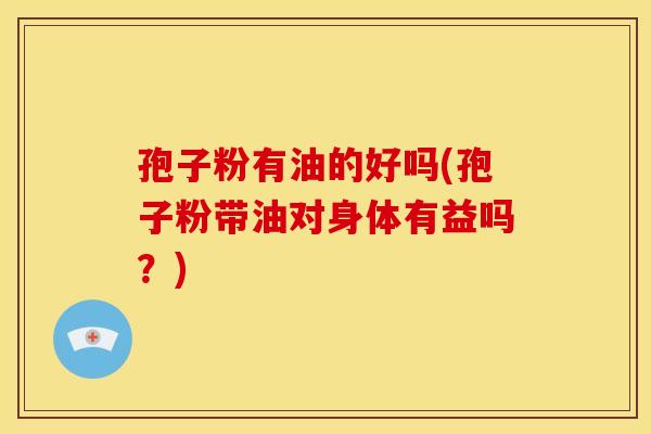 孢子粉有油的好吗(孢子粉带油对身体有益吗？)