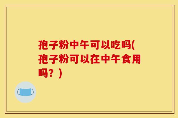 孢子粉中午可以吃吗(孢子粉可以在中午食用吗?) 孢子粉中午可以吃吗(孢子粉可以在中午食用吗?)