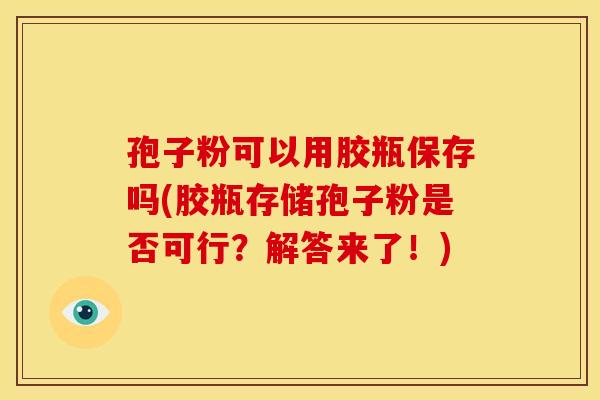 孢子粉可以用胶瓶保存吗(胶瓶存储孢子粉是否可行？解答来了！)