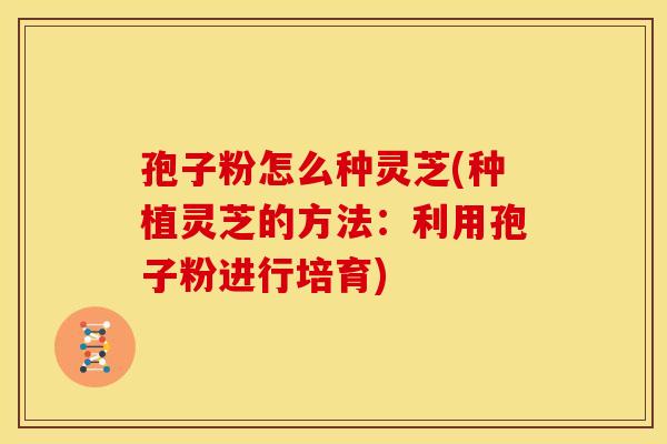 孢子粉怎么种灵芝(种植灵芝的方法：利用孢子粉进行培育)