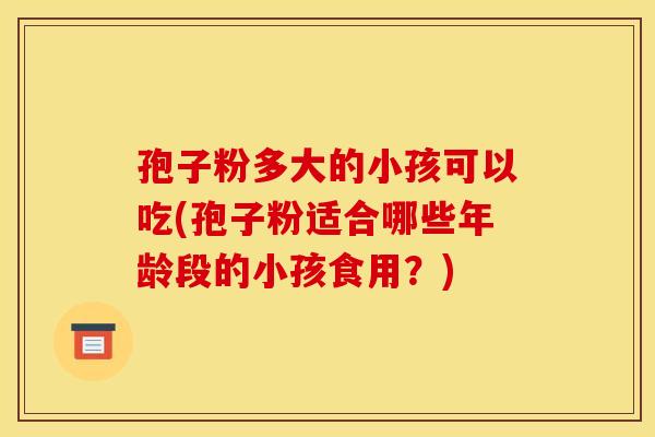 孢子粉多大的小孩可以吃(孢子粉适合哪些年龄段的小孩食用?) 孢子粉多大的小孩可以吃(孢子粉适合哪些年龄段的小孩食用?)