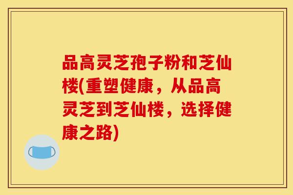 品高灵芝孢子粉和芝仙楼(重塑健康,从品高灵芝到芝仙楼,选择健康之路) 品高灵芝孢子粉和芝仙楼(重塑健康,从品高灵芝到芝仙楼,选择健康之路)