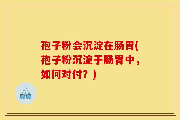 孢子粉会沉淀在肠胃(孢子粉沉淀于肠胃中，如何对付？)