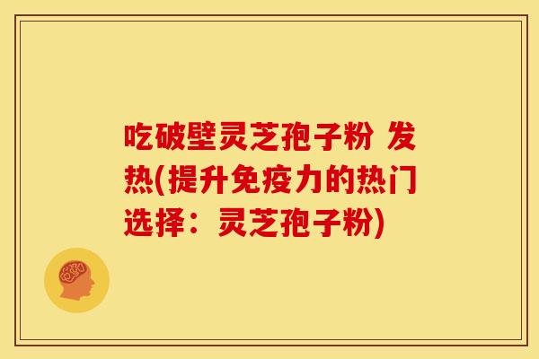 吃破壁灵芝孢子粉 发热(提升免疫力的热门选择:灵芝孢子粉) 吃破壁灵芝孢子粉 发热(提升免疫力的热门选择:灵芝孢子粉)
