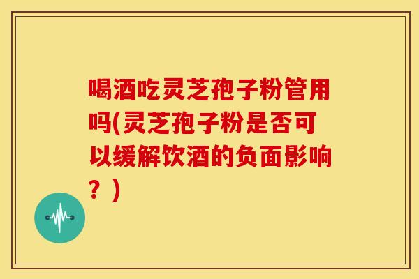 喝酒吃灵芝孢子粉管用吗(灵芝孢子粉是否可以缓解饮酒的负面影响?) 喝酒吃灵芝孢子粉管用吗(灵芝孢子粉是否可以缓解饮酒的负面影响?)