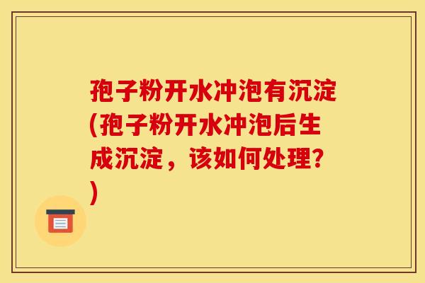 孢子粉开水冲泡有沉淀(孢子粉开水冲泡后生成沉淀,该如何处理?) 孢子粉开水冲泡有沉淀(孢子粉开水冲泡后生成沉淀,该如何处理?)