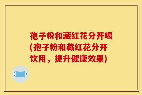 孢子粉和藏红花分开喝(孢子粉和藏红花分开饮用，提升健康效果)