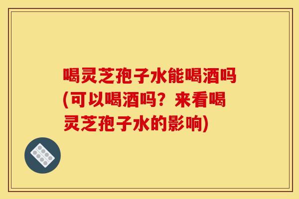 喝灵芝孢子水能喝酒吗(可以喝酒吗?来看喝灵芝孢子水的影响) 喝灵芝孢子水能喝酒吗(可以喝酒吗?来看喝灵芝孢子水的影响)