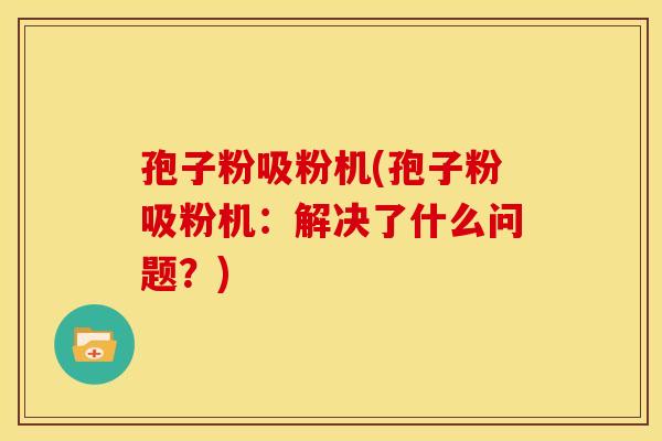 孢子粉吸粉机(孢子粉吸粉机:解决了什么问题?) 孢子粉吸粉机(孢子粉吸粉机:解决了什么问题?)