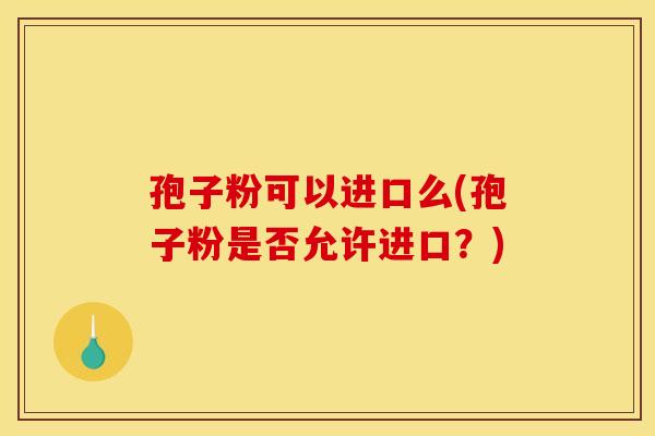 孢子粉可以进口么(孢子粉是否允许进口?) 孢子粉可以进口么(孢子粉是否允许进口?)