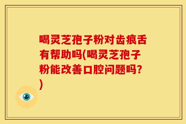 喝灵芝孢子粉对齿痕舌有帮助吗(喝灵芝孢子粉能改善口腔问题吗?) 喝灵芝孢子粉对齿痕舌有帮助吗(喝灵芝孢子粉能改善口腔问题吗?)