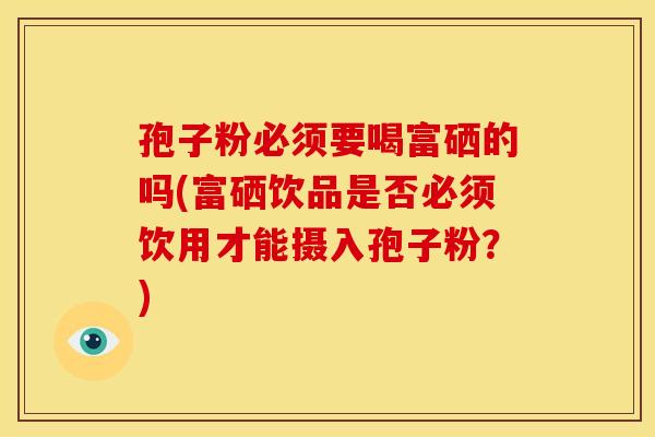 孢子粉必须要喝富硒的吗(富硒饮品是否必须饮用才能摄入孢子粉？)