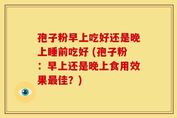 孢子粉早上吃好还是晚上睡前吃好 (孢子粉：早上还是晚上食用效果佳？)