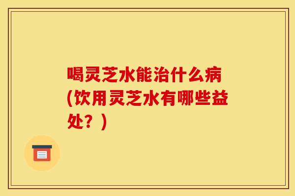 喝灵芝水能什么 (饮用灵芝水有哪些益处?) 喝灵芝水能什么 (饮用灵芝水有哪些益处?)