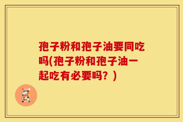 孢子粉和孢子油要同吃吗(孢子粉和孢子油一起吃有必要吗?) 孢子粉和孢子油要同吃吗(孢子粉和孢子油一起吃有必要吗?)