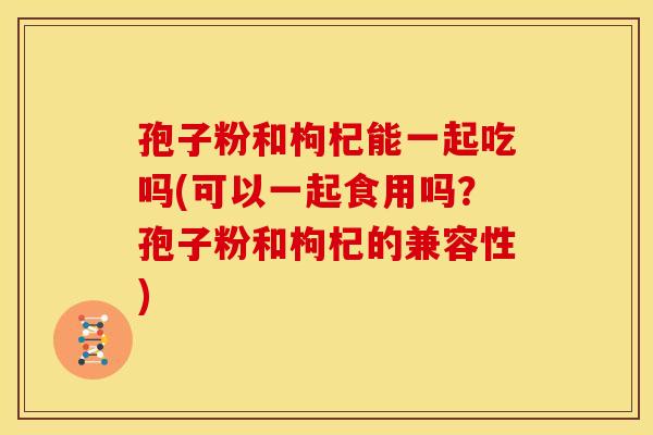 孢子粉和枸杞能一起吃吗(可以一起食用吗?孢子粉和枸杞的兼容性) 孢子粉和枸杞能一起吃吗(可以一起食用吗?孢子粉和枸杞的兼容性)