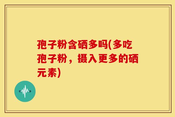 孢子粉含硒多吗(多吃孢子粉,摄入更多的硒元素) 孢子粉含硒多吗(多吃孢子粉,摄入更多的硒元素)