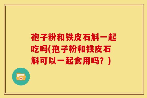 孢子粉和铁皮石斛一起吃吗(孢子粉和铁皮石斛可以一起食用吗？)