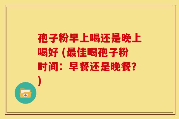 孢子粉早上喝还是晚上喝好 (佳喝孢子粉时间:早餐还是晚餐?) 孢子粉早上喝还是晚上喝好 (佳喝孢子粉时间:早餐还是晚餐?)
