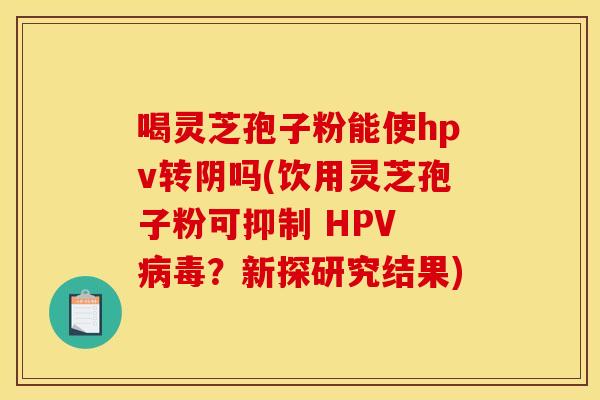 喝灵芝孢子粉能使hpv转阴吗(饮用灵芝孢子粉可抑制 HPV ？新探研究结果)