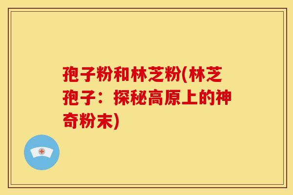 孢子粉和林芝粉(林芝孢子:探秘高原上的神奇粉末) 孢子粉和林芝粉(林芝孢子:探秘高原上的神奇粉末)