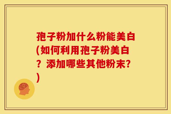孢子粉加什么粉能美白(如何利用孢子粉美白?添加哪些其他粉末?) 孢子粉加什么粉能美白(如何利用孢子粉美白?添加哪些其他粉末?)
