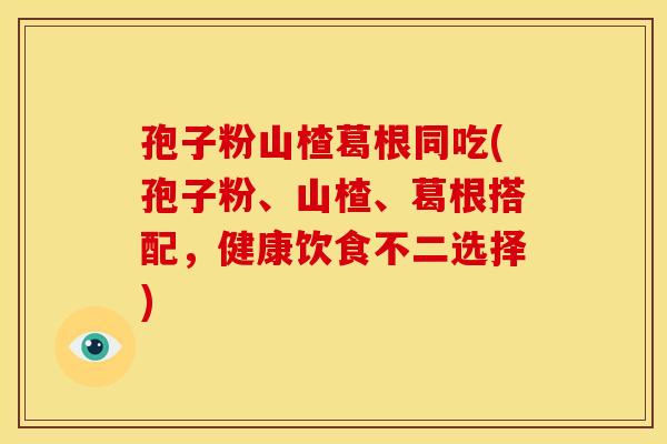 孢子粉山楂葛根同吃(孢子粉、山楂、葛根搭配，健康饮食不二选择)