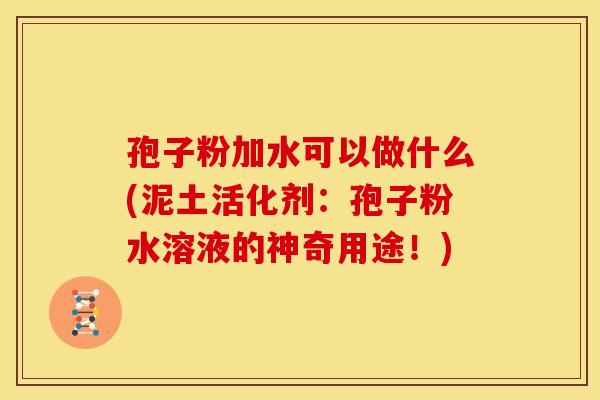 孢子粉加水可以做什么(泥土活化剂:孢子粉水溶液的神奇用途!) 孢子粉加水可以做什么(泥土活化剂:孢子粉水溶液的神奇用途!)