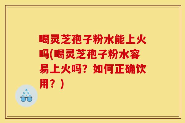 喝灵芝孢子粉水能上火吗(喝灵芝孢子粉水容易上火吗?如何正确饮用?) 喝灵芝孢子粉水能上火吗(喝灵芝孢子粉水容易上火吗?如何正确饮用?)
