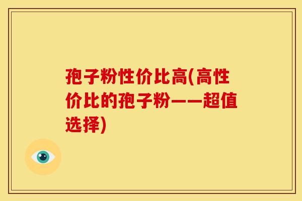 孢子粉性价比高(高性价比的孢子粉——超值选择) 孢子粉性价比高(高性价比的孢子粉——超值选择)
