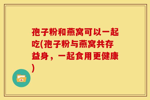 孢子粉和燕窝可以一起吃(孢子粉与燕窝共存益身,一起食用更健康) 孢子粉和燕窝可以一起吃(孢子粉与燕窝共存益身,一起食用更健康)