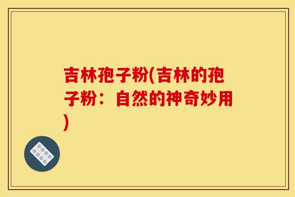 吉林孢子粉(吉林的孢子粉:自然的神奇妙用) 吉林孢子粉(吉林的孢子粉:自然的神奇妙用)