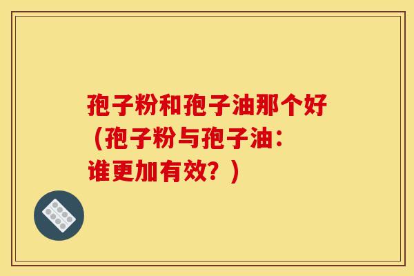 孢子粉和孢子油那个好 (孢子粉与孢子油:谁更加有效?) 孢子粉和孢子油那个好 (孢子粉与孢子油:谁更加有效?)