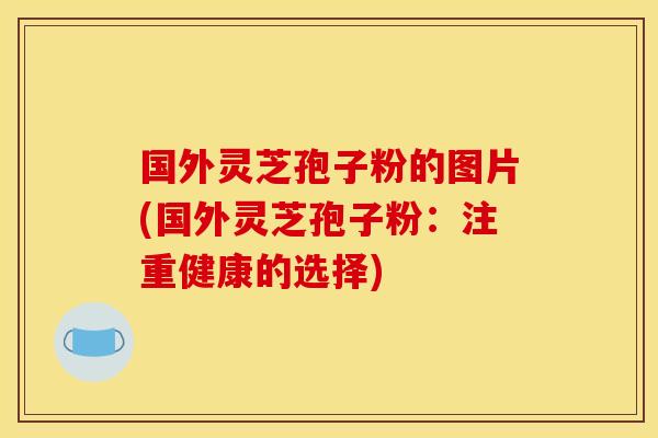 国外灵芝孢子粉的图片(国外灵芝孢子粉:注重健康的选择) 国外灵芝孢子粉的图片(国外灵芝孢子粉:注重健康的选择)
