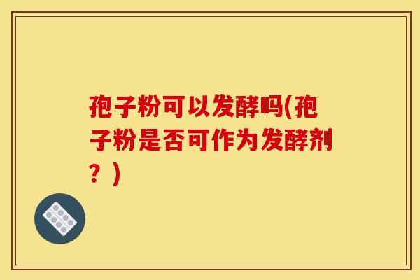 孢子粉可以发酵吗(孢子粉是否可作为发酵剂?) 孢子粉可以发酵吗(孢子粉是否可作为发酵剂?)