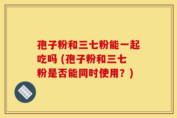 孢子粉和三七粉能一起吃吗 (孢子粉和三七粉是否能同时使用?) 孢子粉和三七粉能一起吃吗 (孢子粉和三七粉是否能同时使用?)