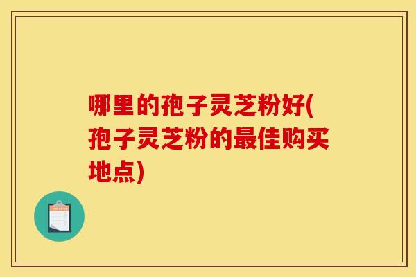 哪里的孢子灵芝粉好(孢子灵芝粉的佳购买地点) 哪里的孢子灵芝粉好(孢子灵芝粉的佳购买地点)