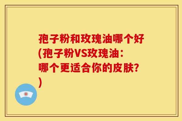 孢子粉和玫瑰油哪个好(孢子粉VS玫瑰油:哪个更适合你的?) 孢子粉和玫瑰油哪个好(孢子粉VS玫瑰油:哪个更适合你的?)