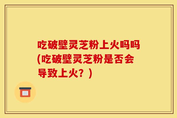 吃破壁灵芝粉上火吗吗(吃破壁灵芝粉是否会导致上火?) 吃破壁灵芝粉上火吗吗(吃破壁灵芝粉是否会导致上火?)