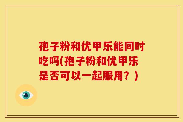 孢子粉和优甲乐能同时吃吗(孢子粉和优甲乐是否可以一起服用?) 孢子粉和优甲乐能同时吃吗(孢子粉和优甲乐是否可以一起服用?)