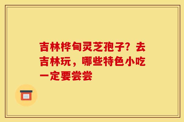 吉林桦甸灵芝孢子?去吉林玩,哪些特色小吃一定要尝尝 吉林桦甸灵芝孢子?去吉林玩,哪些特色小吃一定要尝尝