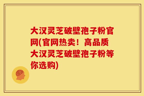 大汉灵芝破壁孢子粉官网(官网热卖!高品质大汉灵芝破壁孢子粉等你选购) 大汉灵芝破壁孢子粉官网(官网热卖!高品质大汉灵芝破壁孢子粉等你选购)