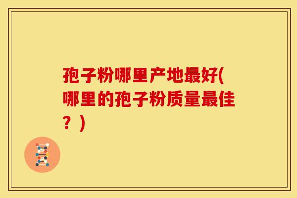 孢子粉哪里产地好(哪里的孢子粉质量佳?) 孢子粉哪里产地好(哪里的孢子粉质量佳?)