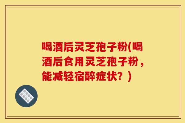喝酒后灵芝孢子粉(喝酒后食用灵芝孢子粉,能减轻宿醉症状?) 喝酒后灵芝孢子粉(喝酒后食用灵芝孢子粉,能减轻宿醉症状?)