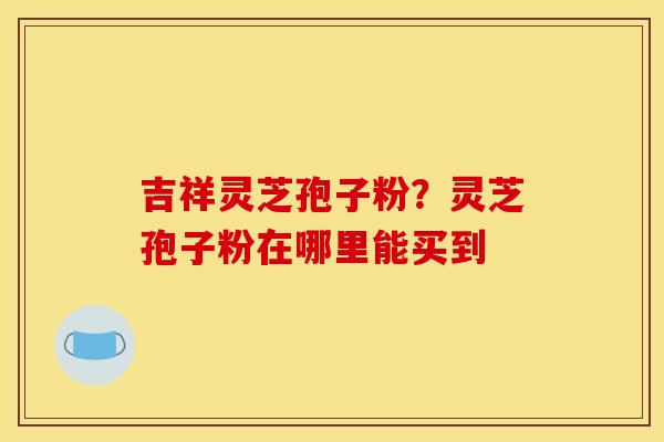 吉祥灵芝孢子粉？灵芝孢子粉在哪里能买到