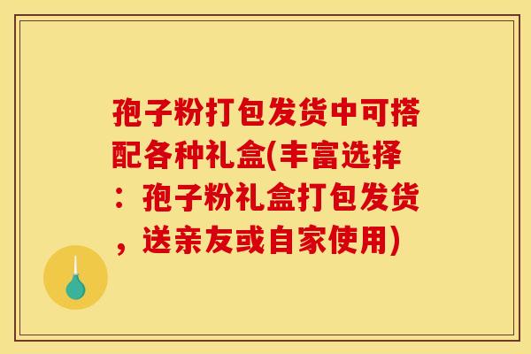 孢子粉打包发货中可搭配各种礼盒(丰富选择：孢子粉礼盒打包发货，送亲友或自家使用)